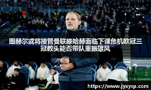 jrs图赫尔或将接管曼联滕哈赫面临下课危机欧冠三冠教头能否带队重振雄风