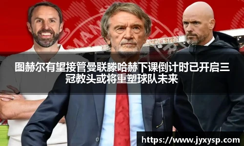 jrs图赫尔有望接管曼联滕哈赫下课倒计时已开启三冠教头或将重塑球队未来